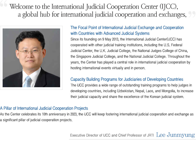 Welcome to the official website of the International Judicial Cooperation Center (IJCC ) at the Judicial Research and Training Institute.As part of our efforts to improve international judicial cooperation, the JRTI has long provided Judicial Training Programs for judges and court officials from different countries to offer high-quality education and rich experiences on the Korean legal and judicial system. As part of our commitment to cross boarder exchanges and cooperation, this year, I am pleased to announce the opening of the International Judicial Cooperation Center. The JRTI has founded this center to strengthen and promote international cooperation between judiciaries of different countries. With these goals, the center will continuously aim to successfully perform these responsibilities both systematically and effectively. The International Judicial Cooperation Center will be committed to providing diverse programs for foreign legal professionals with excellence. Through our center, the JRTI hopes to promote greater exchanges with foreign judiciaries and thereby, hold a pivotal role in promoting cooperation in the East Asian Region and beyond. Thank you. Moon, Young Hwa Secretary General  (Chief Professor